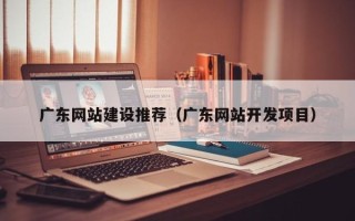池州广东网站建设推荐（广东网站开发项目）