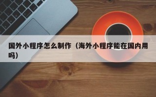 池州国外小程序怎么制作（海外小程序能在国内用吗）