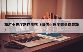 池州旅游小程序制作蛋糕（微信小程序做蛋糕游戏）
